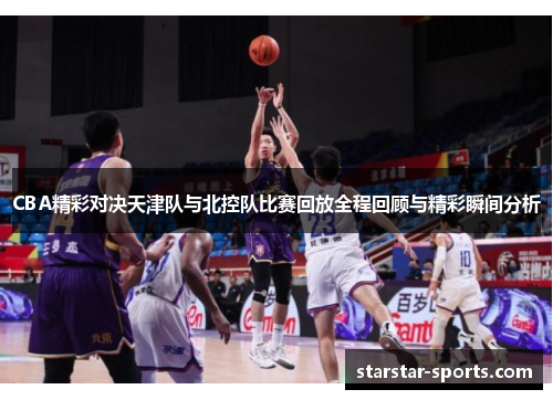 CBA精彩对决天津队与北控队比赛回放全程回顾与精彩瞬间分析